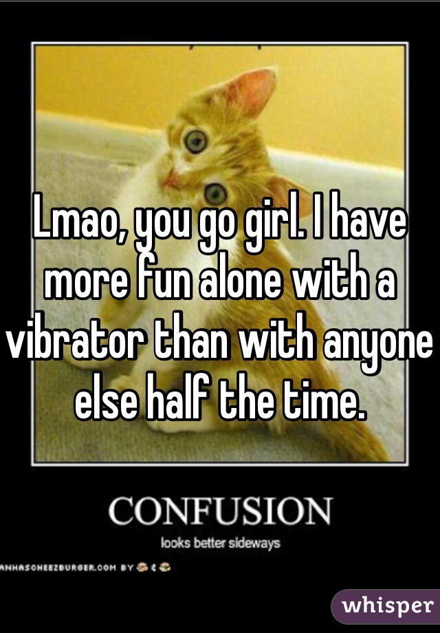 Lmao, you go girl. I have more fun alone with a vibrator than with anyone else half the time. 