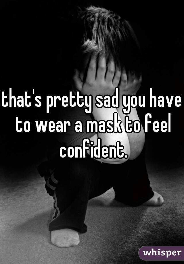 that's pretty sad you have to wear a mask to feel confident.