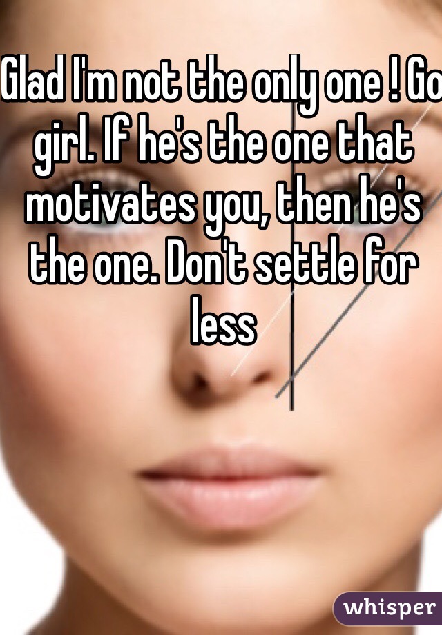 Glad I'm not the only one ! Go girl. If he's the one that motivates you, then he's the one. Don't settle for less