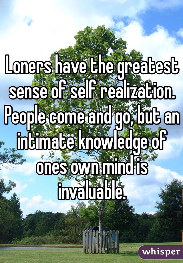 Loners have the greatest sense of self realization. People come and go, but an intimate knowledge of ones own mind is invaluable. 