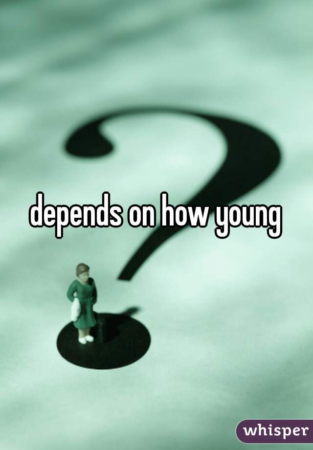 depends on how young