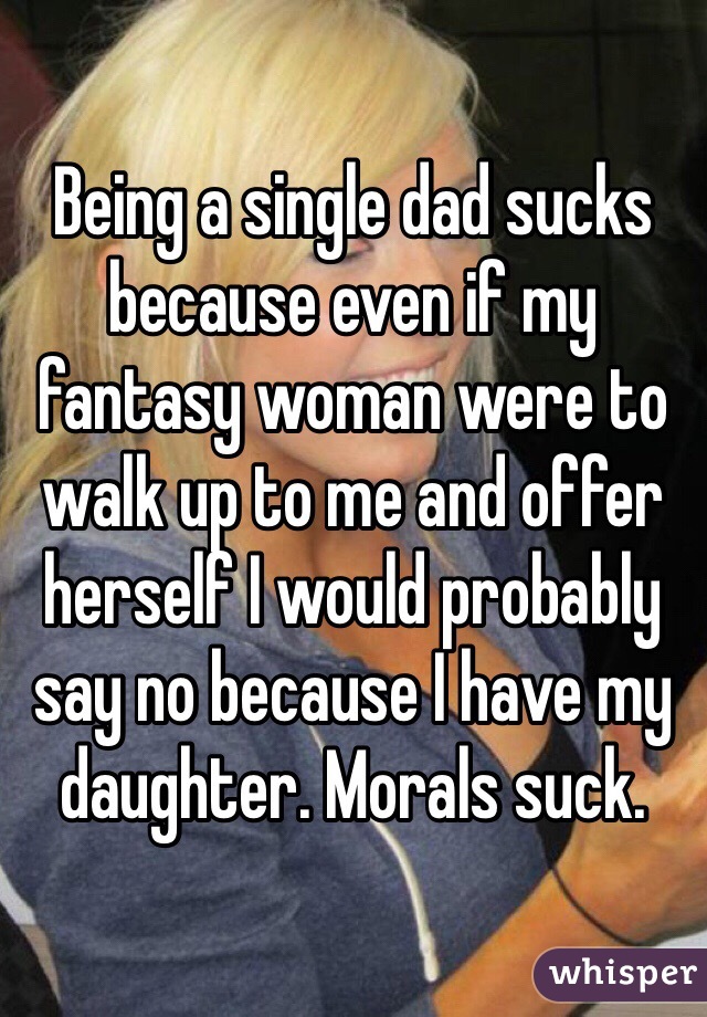Being a single dad sucks because even if my fantasy woman were to walk up to me and offer herself I would probably say no because I have my daughter. Morals suck. 