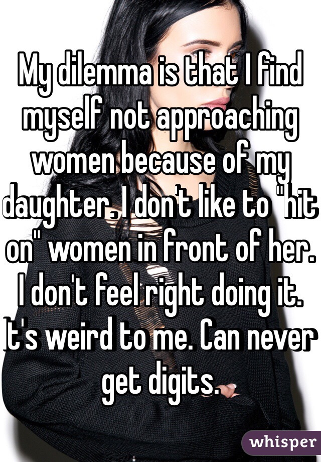 My dilemma is that I find myself not approaching women because of my daughter. I don't like to "hit on" women in front of her. I don't feel right doing it. It's weird to me. Can never get digits. 
