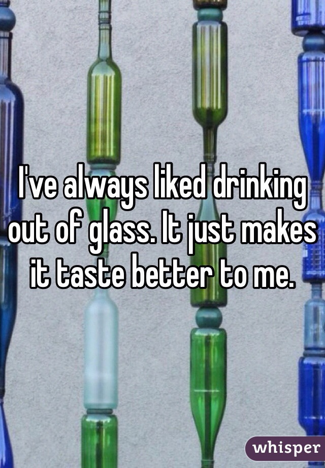 I've always liked drinking out of glass. It just makes it taste better to me. 