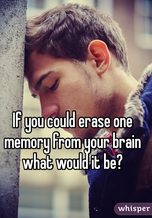 If you could erase one memory from your brain what would it be? 