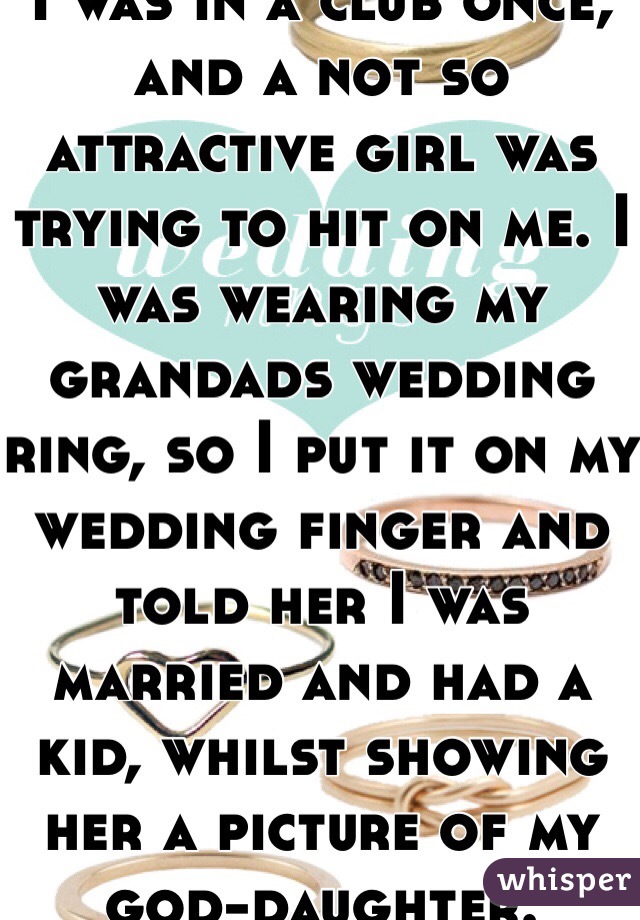 I was in a club once; and a not so attractive girl was trying to hit on me. I was wearing my grandads wedding ring, so I put it on my wedding finger and told her I was married and had a kid, whilst showing her a picture of my god-daughter.