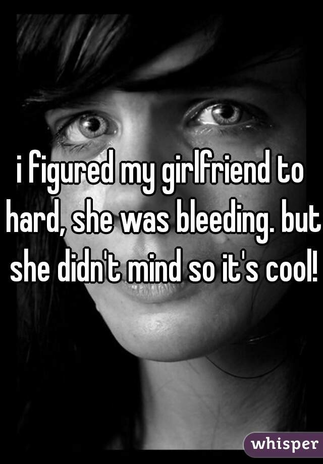 i figured my girlfriend to hard, she was bleeding. but she didn't mind so it's cool!
