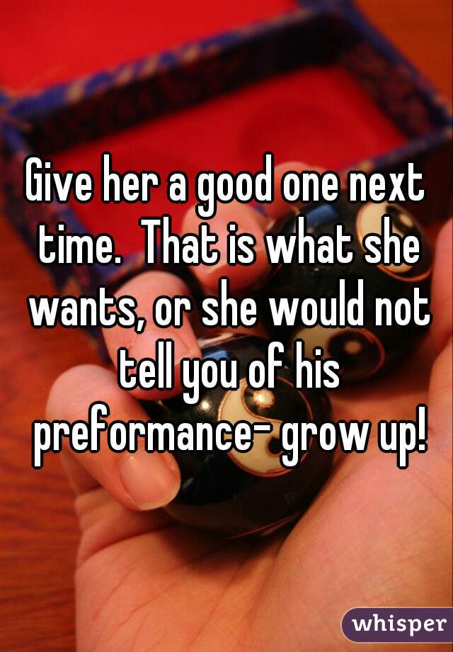 Give her a good one next time.  That is what she wants, or she would not tell you of his preformance- grow up!