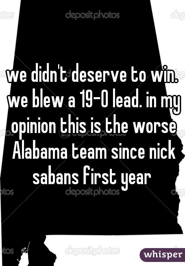 we didn't deserve to win. we blew a 19-0 lead. in my opinion this is the worse Alabama team since nick sabans first year 
