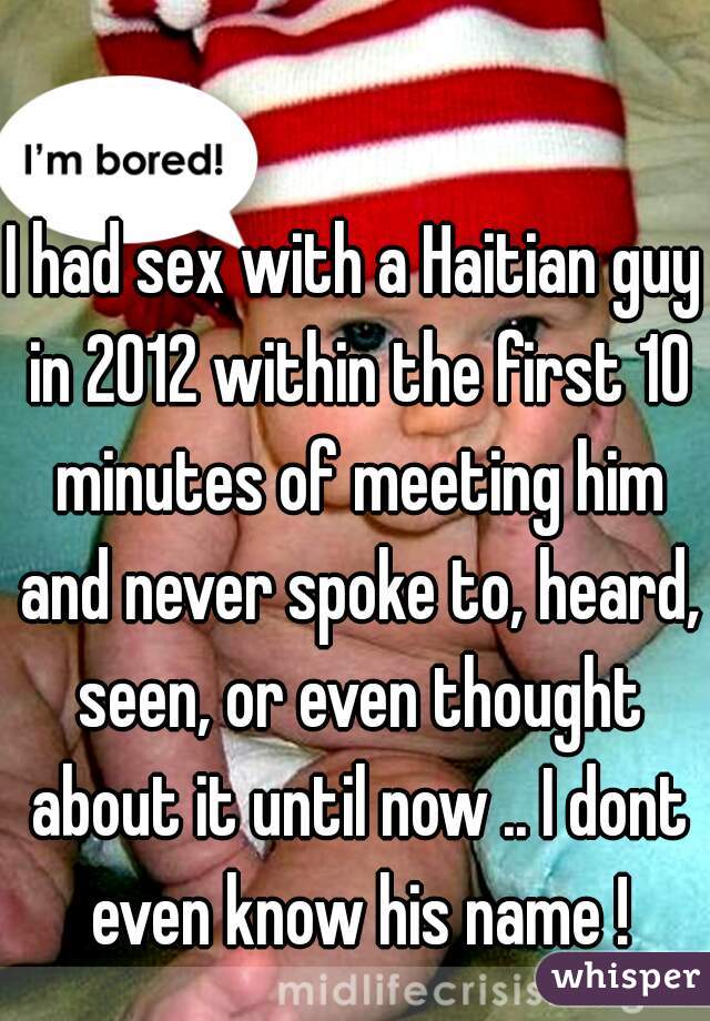 I had sex with a Haitian guy in 2012 within the first 10 minutes of meeting him and never spoke to, heard, seen, or even thought about it until now .. I dont even know his name !