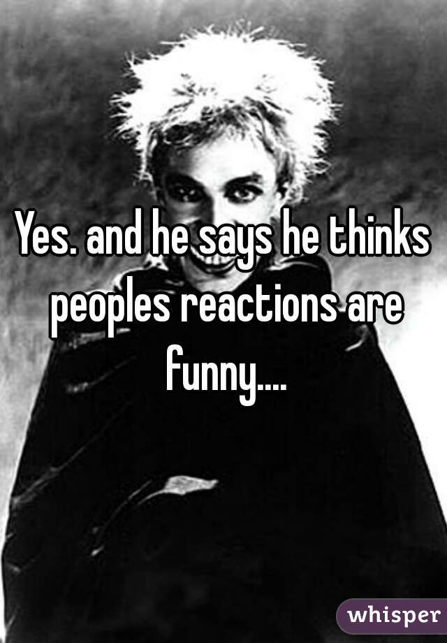 Yes. and he says he thinks peoples reactions are funny....