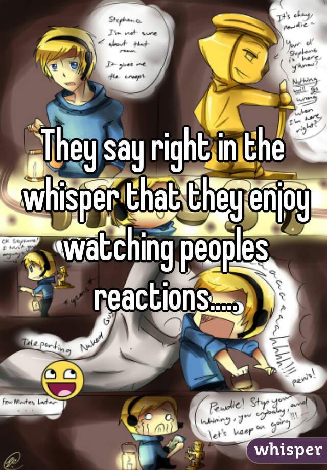 They say right in the whisper that they enjoy watching peoples reactions.....