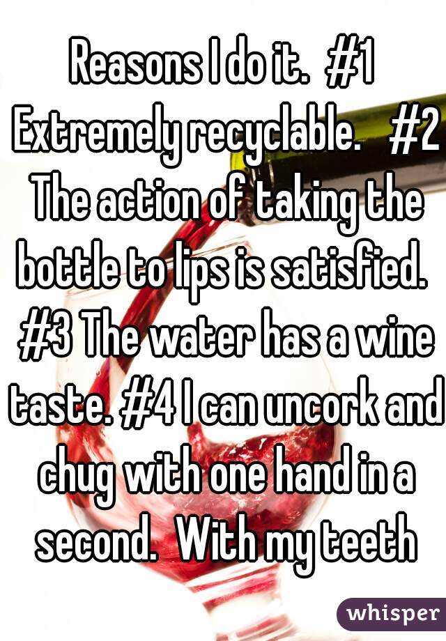 Reasons I do it.  #1 Extremely recyclable.   #2 The action of taking the bottle to lips is satisfied.  #3 The water has a wine taste. #4 I can uncork and chug with one hand in a second.  With my teeth