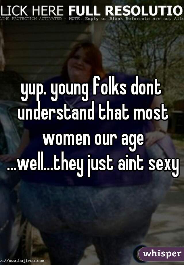 yup. young folks dont understand that most women our age ...well...they just aint sexy