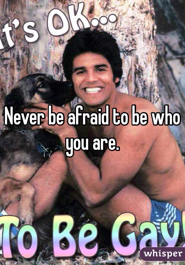 Never be afraid to be who you are. 