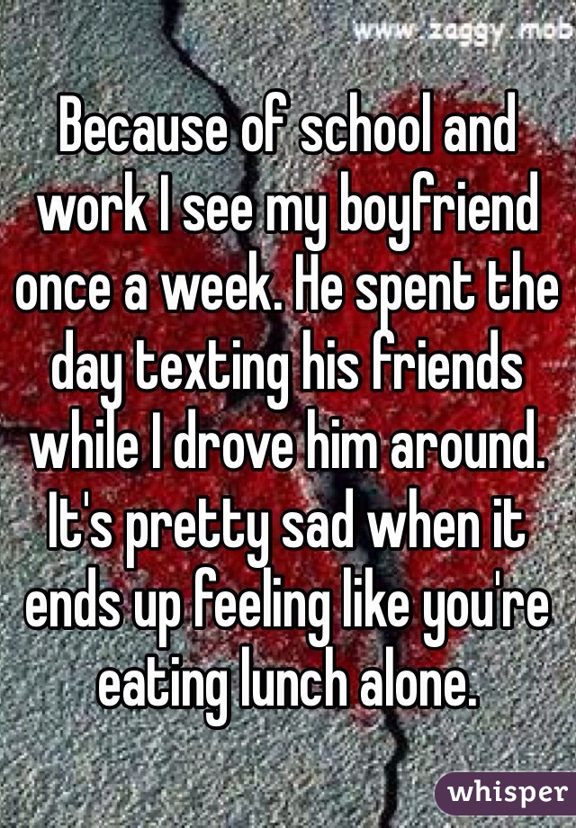 Because of school and work I see my boyfriend once a week. He spent the day texting his friends while I drove him around. It's pretty sad when it ends up feeling like you're eating lunch alone. 
