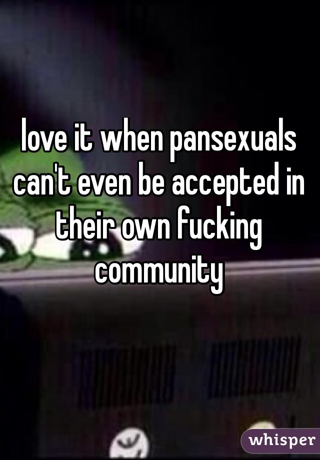 love it when pansexuals can't even be accepted in their own fucking community
