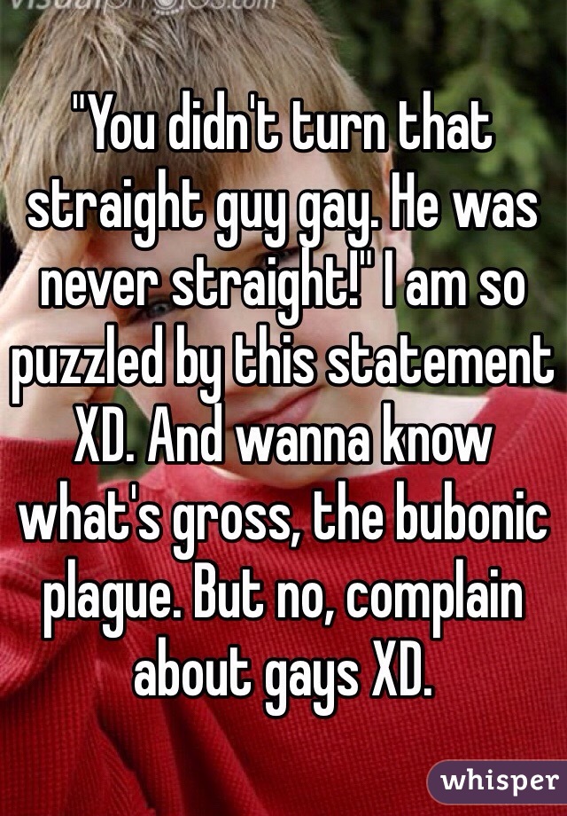 "You didn't turn that straight guy gay. He was never straight!" I am so puzzled by this statement XD. And wanna know what's gross, the bubonic plague. But no, complain about gays XD.