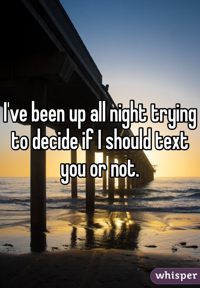 I've been up all night trying to decide if I should text you or not.