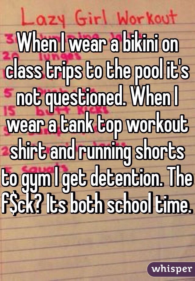 When I wear a bikini on class trips to the pool it's not questioned. When I wear a tank top workout shirt and running shorts to gym I get detention. The f$ck? Its both school time. 
