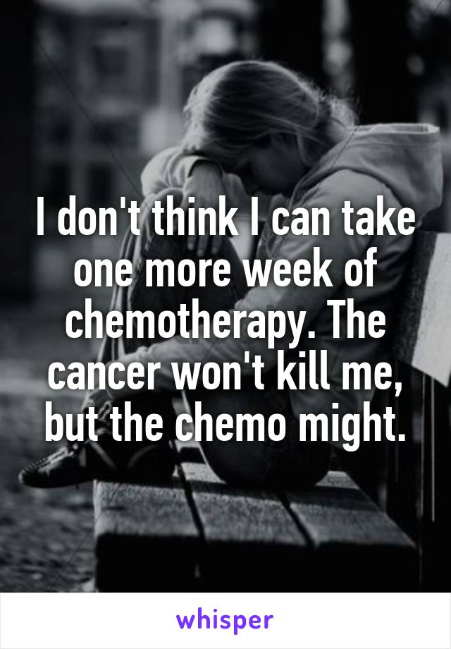 I don't think I can take one more week of chemotherapy. The cancer won't kill me, but the chemo might.