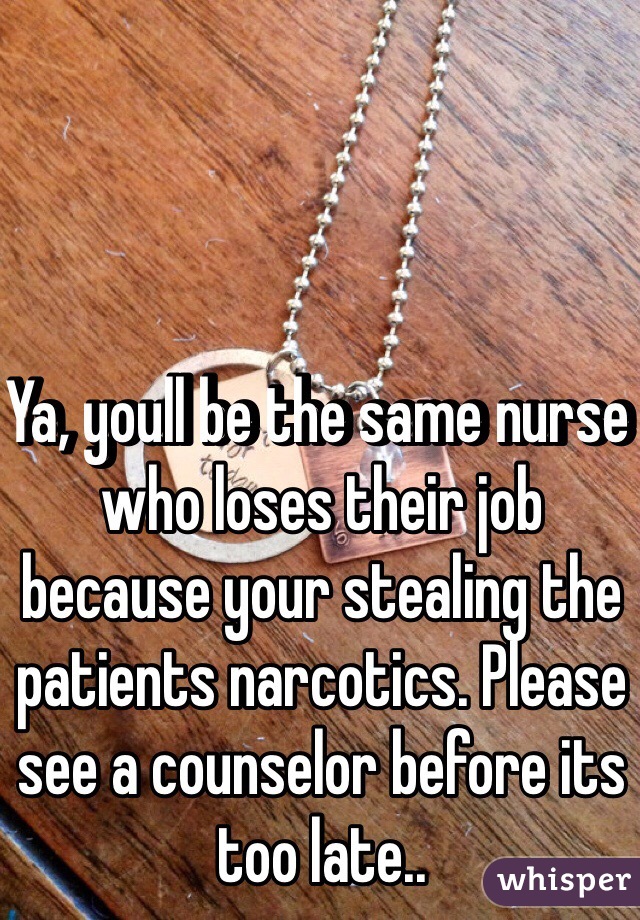 Ya, youll be the same nurse who loses their job because your stealing the patients narcotics. Please see a counselor before its too late..