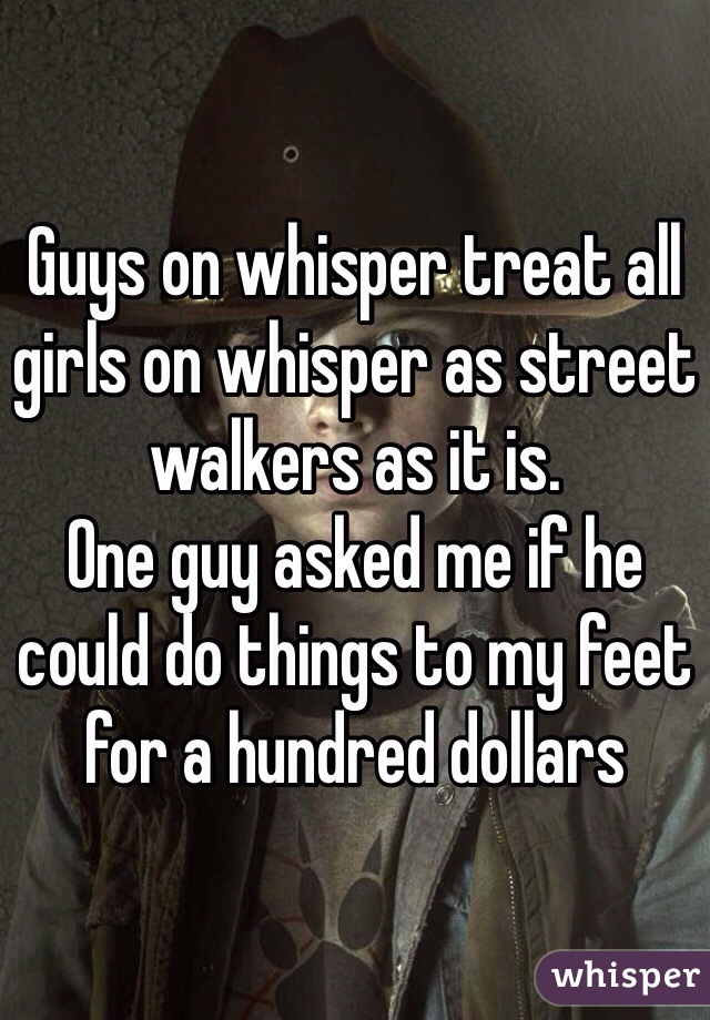 Guys on whisper treat all girls on whisper as street walkers as it is.
One guy asked me if he could do things to my feet for a hundred dollars
