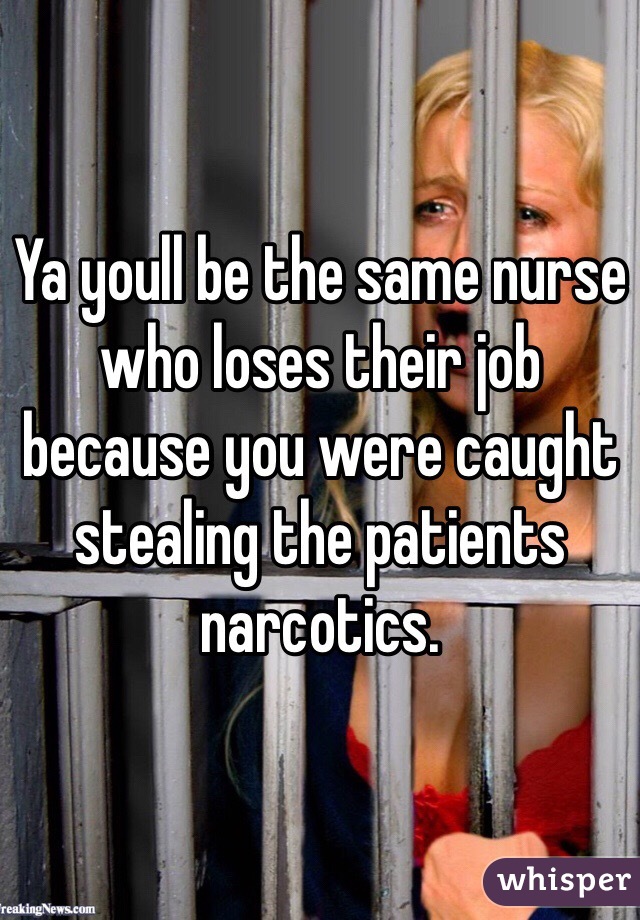 Ya youll be the same nurse who loses their job because you were caught stealing the patients narcotics.