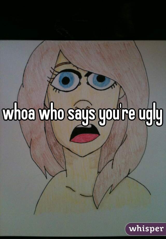 whoa who says you're ugly