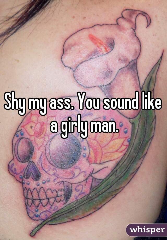 Shy my ass. You sound like a girly man.