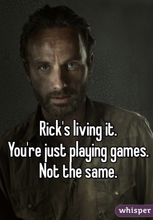 Rick's living it. 
You're just playing games. 
Not the same. 