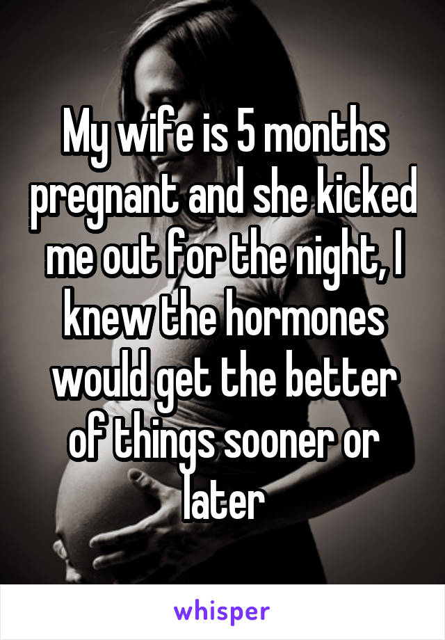 My wife is 5 months pregnant and she kicked me out for the night, I knew the hormones would get the better of things sooner or later