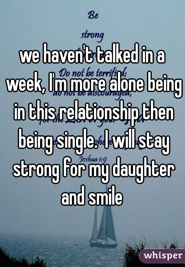we haven't talked in a week, I'm more alone being in this relationship then being single.  I will stay strong for my daughter and smile 