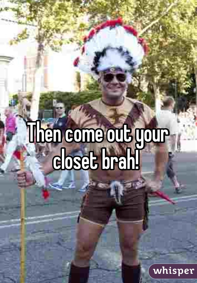 Then come out your closet brah! 