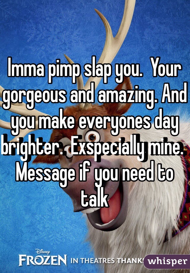 Imma pimp slap you.  Your gorgeous and amazing. And you make everyones day brighter.  Exspecially mine.  Message if you need to talk