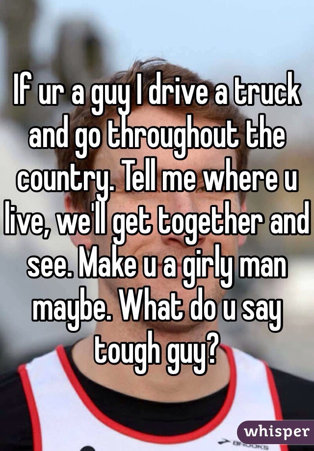 If ur a guy I drive a truck and go throughout the country. Tell me where u live, we'll get together and see. Make u a girly man maybe. What do u say tough guy?