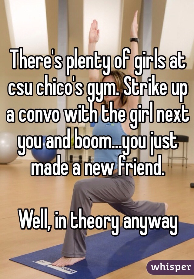 There's plenty of girls at csu chico's gym. Strike up a convo with the girl next you and boom...you just made a new friend.

Well, in theory anyway
