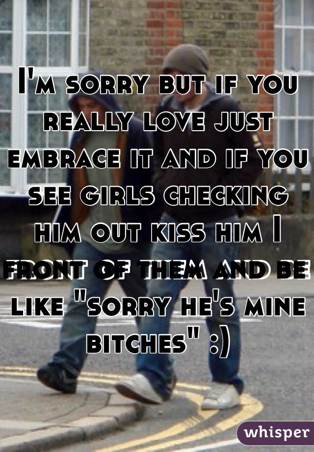 I'm sorry but if you really love just embrace it and if you see girls checking him out kiss him I front of them and be like "sorry he's mine bitches" :)