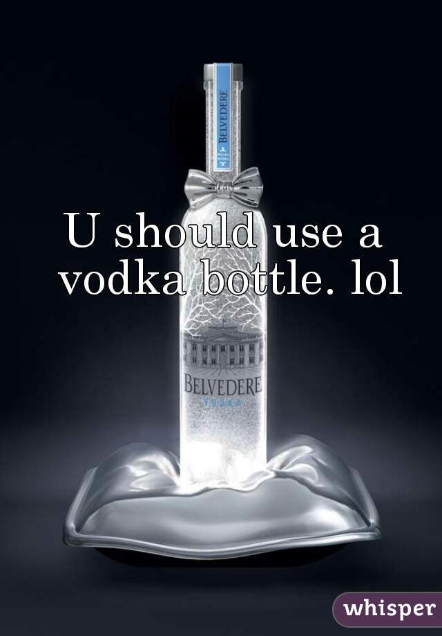 U should use a vodka bottle. lol