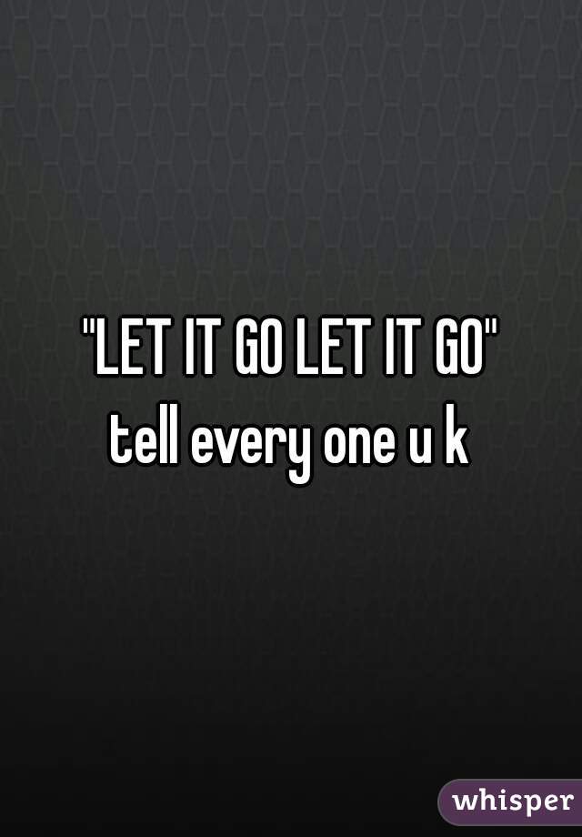 "LET IT GO LET IT GO"
tell every one u k