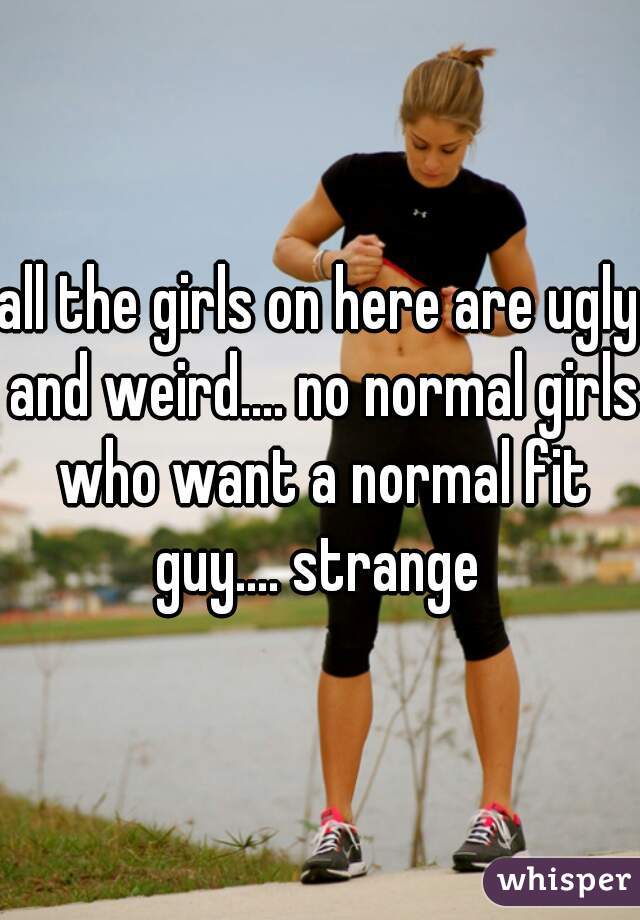 all the girls on here are ugly and weird.... no normal girls who want a normal fit guy.... strange 