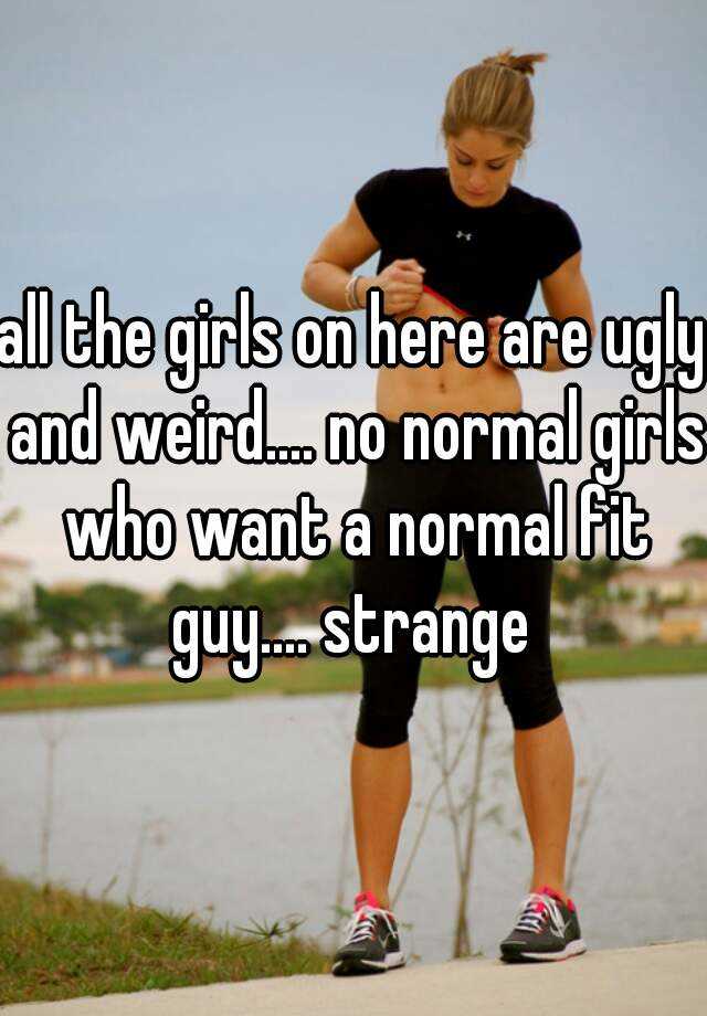 all the girls on here are ugly and weird.... no normal girls who want a normal fit guy.... strange 