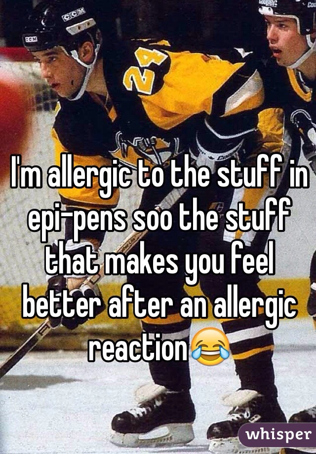 I'm allergic to the stuff in epi-pens soo the stuff that makes you feel better after an allergic reaction😂