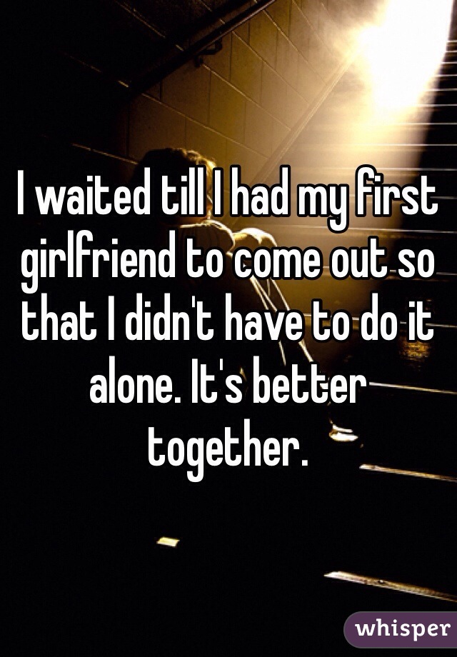 I waited till I had my first girlfriend to come out so that I didn't have to do it alone. It's better together.