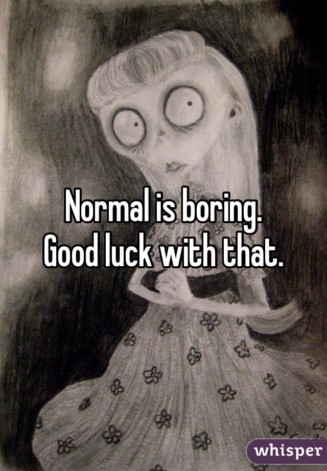 Normal is boring.
Good luck with that.