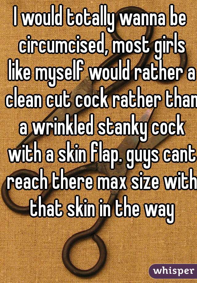 I would totally wanna be circumcised, most girls like myself would rather a clean cut cock rather than a wrinkled stanky cock with a skin flap. guys cant reach there max size with that skin in the way