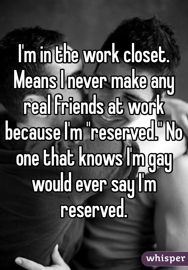 I'm in the work closet. Means I never make any real friends at work because I'm "reserved." No one that knows I'm gay would ever say I'm reserved. 