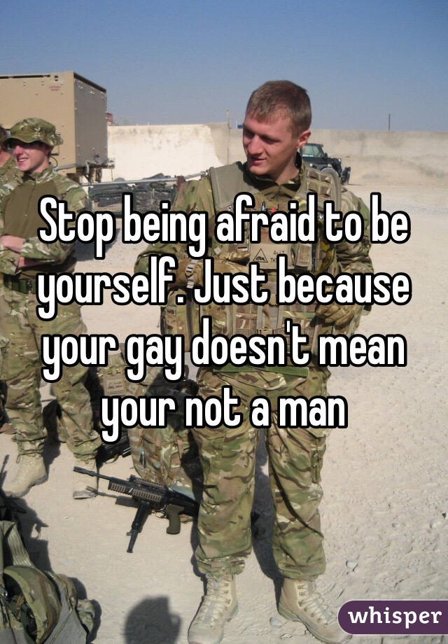 Stop being afraid to be yourself. Just because your gay doesn't mean your not a man 