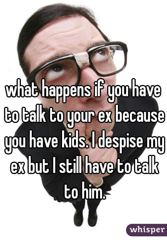 what happens if you have to talk to your ex because you have kids. I despise my ex but I still have to talk to him.