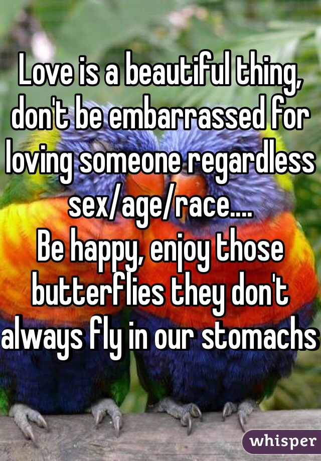 Love is a beautiful thing, don't be embarrassed for loving someone regardless sex/age/race....
Be happy, enjoy those butterflies they don't always fly in our stomachs 